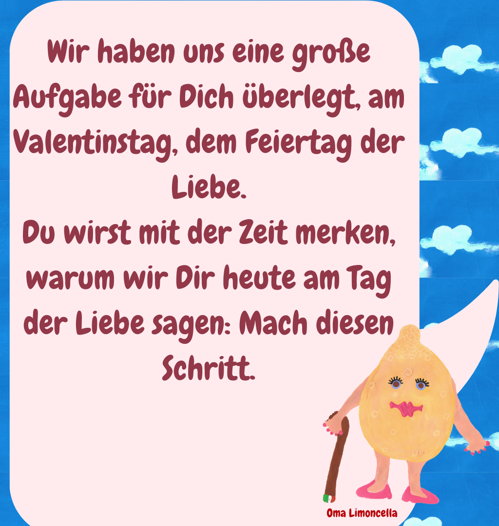 Wir haben uns eine große Aufgabe für Dich überlegt, am Valentinstag, dem Feiertag der Liebe.
Du wirst mit der Zeit merken, warum wir Dir heute am Tag der Liebe sagen: Mach diesen Schritt.
