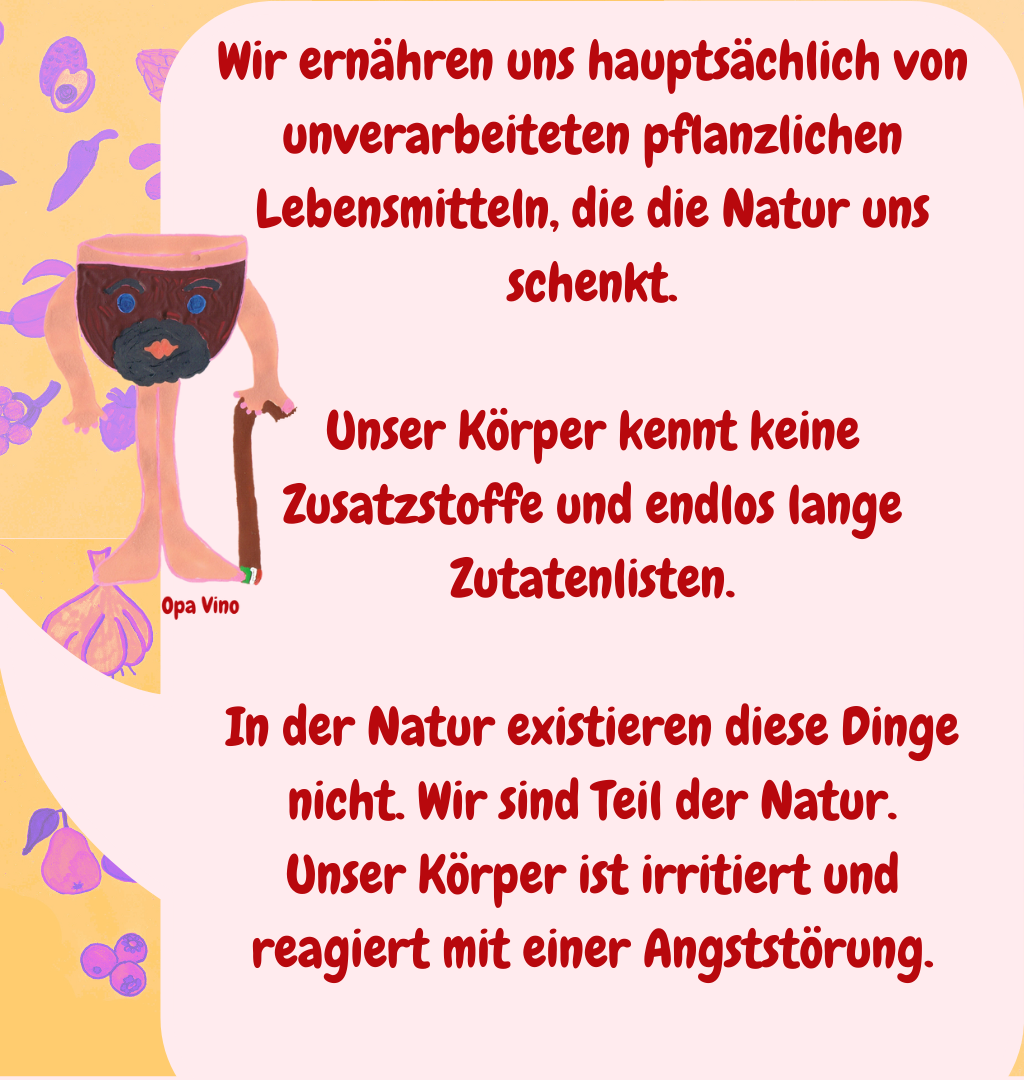 Wir ernähren uns hauptsächlich von unverarbeiteten pflanzlichen Lebensmitteln, die die Natur uns schenkt.
Unser Körper kennt keine Zusatzstoffe und endlos lange Zutatenlisten.
In der Natur existieren diese Dinge nicht. Wir sind Teil der Natur.
Unser Körper ist irritiert und reagiert mit einer Angststörung.
