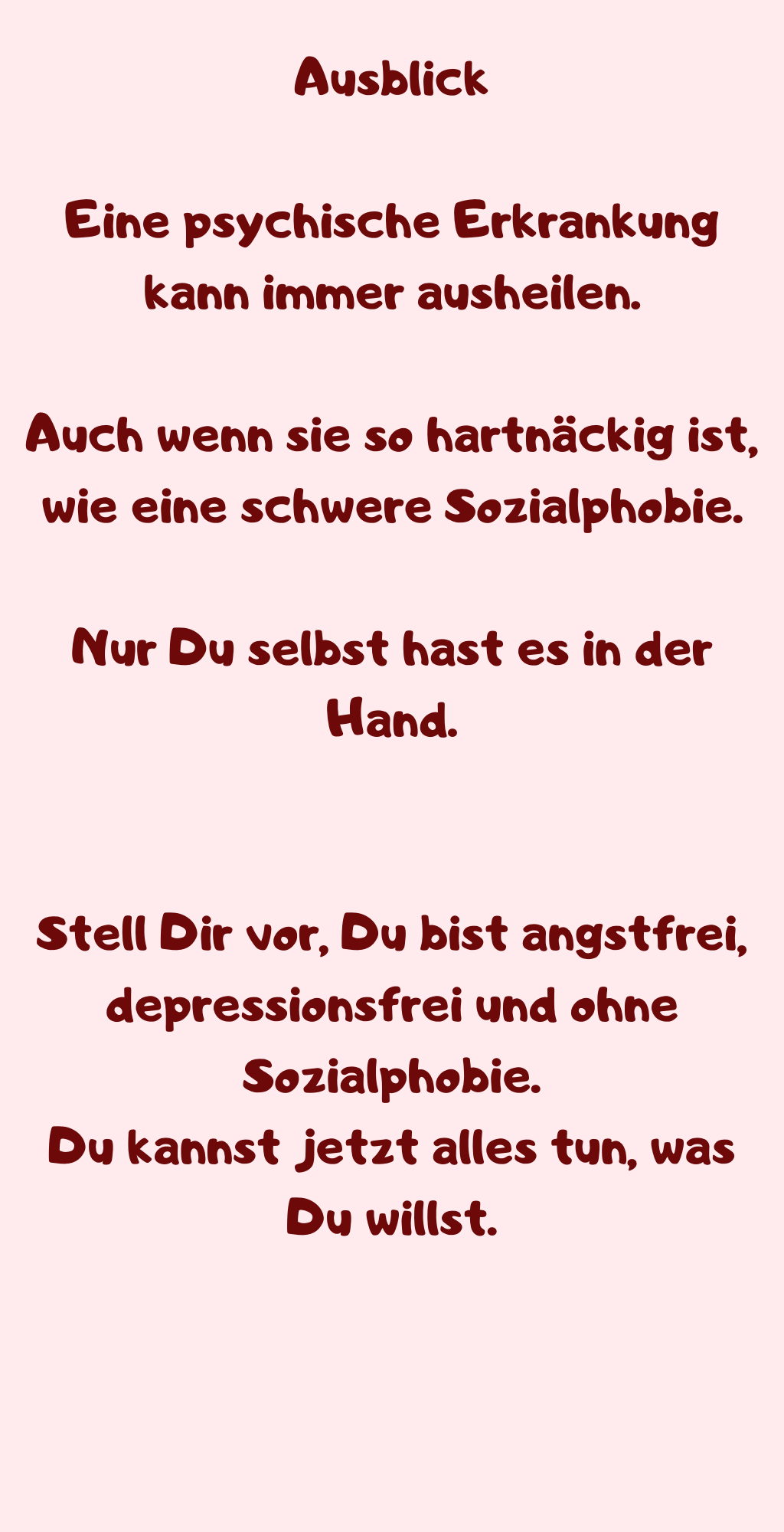  Ausblick 
Eine psychische Erkrankung kann immer ausheilen.
Auch wenn sie so hartnäckig ist, wie eine schwere Sozialphobie.
Nur Du selbst hast es in der Hand.
Stell Dir vor, Du bist angstfrei, depressionsfrei und ohne Sozialphobie.
Du kannst jetzt alles tun, was Du willst.
