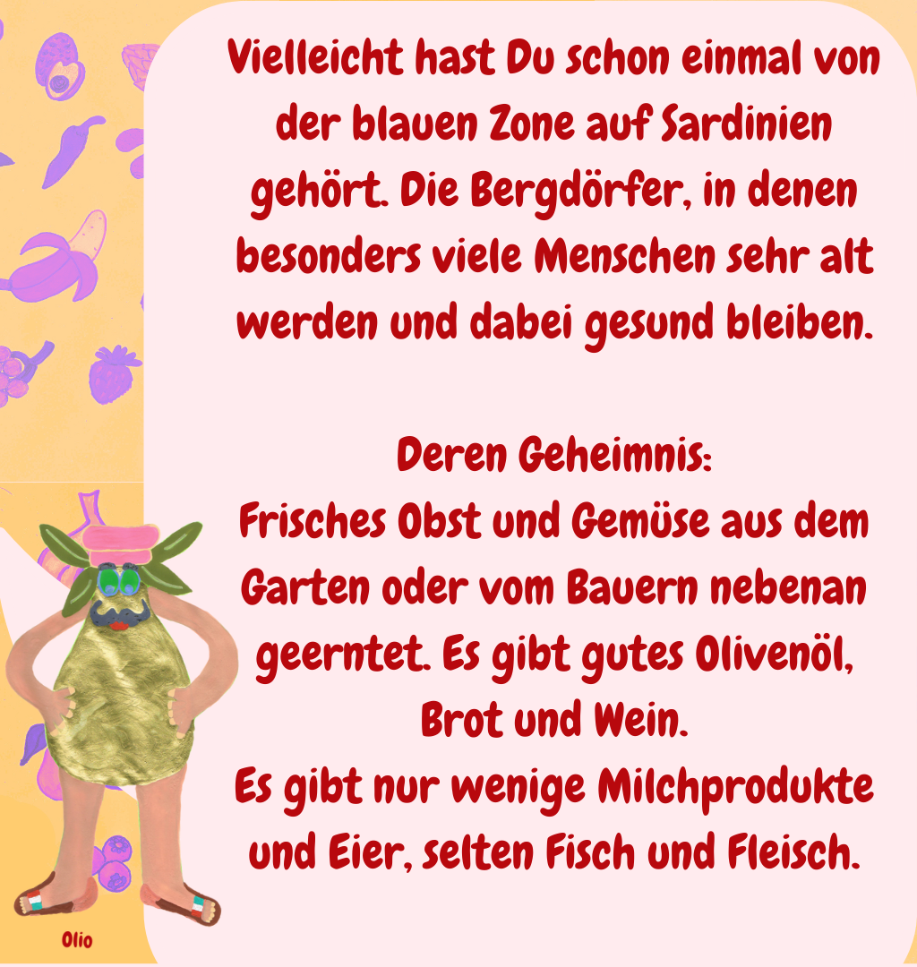 Vielleicht hast Du schon einmal von der blauen Zone auf Sardinien gehört. Die Bergdörfer, in denen besonders viele Menschen sehr alt werden und dabei gesund bleiben.
Deren Geheimnis:
Frisches Obst und Gemüse aus dem Garten oder vom Bauern nebenan geerntet. Es gibt gutes Olivenöl, Brot und Wein.
Es gibt nur wenige Milchprodukte und Eier, selten Fisch und Fleisch.
