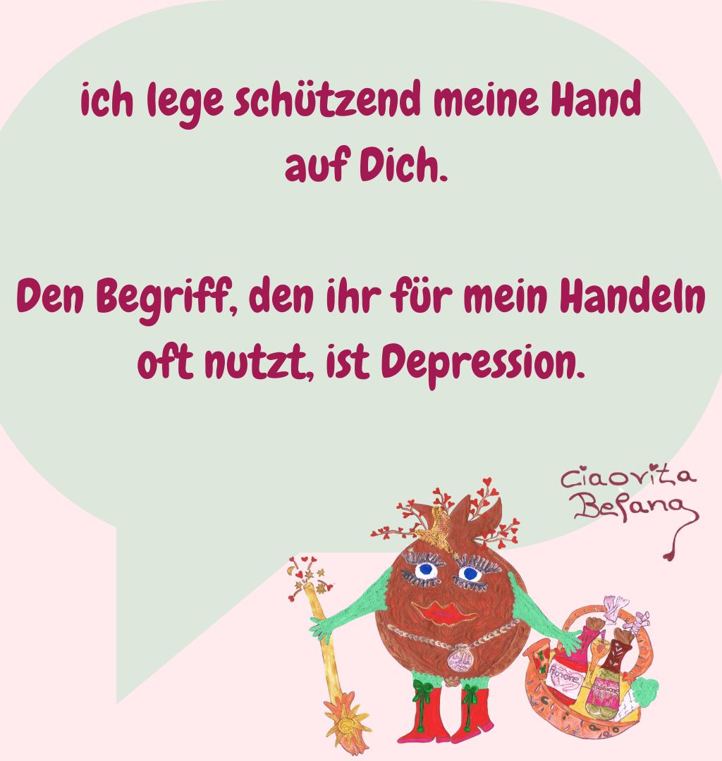 ich lege schützend meine Hand
 auf Dich.
Den Begriff, den ihr für mein Handeln oft nutzt, ist Depression.
