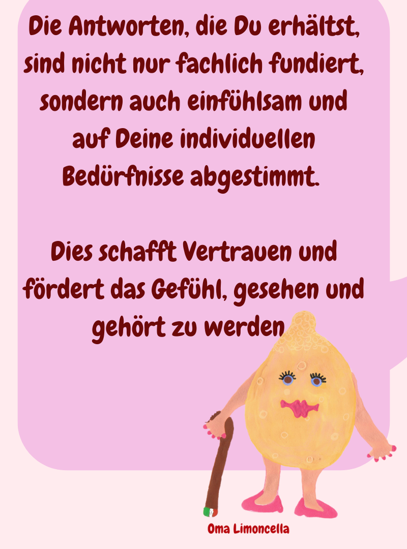 Die Antworten, die Du erhältst, sind nicht nur fachlich fundiert, sondern auch einfühlsam und auf Deine individuellen Bedürfnisse abgestimmt. 
Dies schafft Vertrauen und fördert das Gefühl, gesehen und gehört zu werden. 
