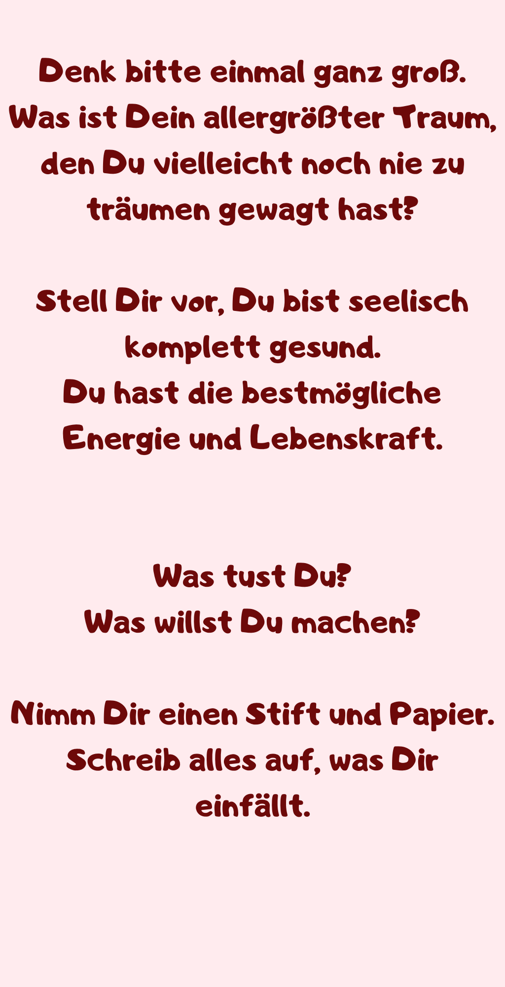Denk bitte einmal ganz groß.
Was ist Dein allergrößter Traum, den Du vielleicht noch nie zu träumen gewagt hast?
Stell Dir vor, Du bist seelisch komplett gesund.
Du hast die bestmögliche Energie und Lebenskraft.
Was tust Du?
Was willst Du machen?
Nimm Dir einen Stift und Papier.
Schreib alles auf, was Dir einfällt.
