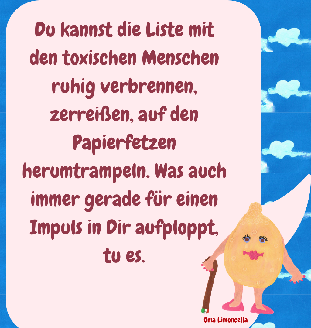 Du kannst die Liste mit den toxischen Menschen ruhig verbrennen, zerreißen, auf den Papierfetzen herumtrampeln. Was auch immer gerade für einen Impuls in Dir aufploppt, tu es.