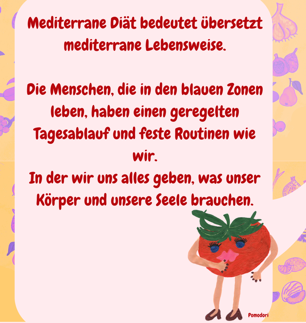 Mediterrane Diät bedeutet übersetzt mediterrane Lebensweise.
Die Menschen, die in den blauen Zonen leben, haben einen geregelten Tagesablauf und feste Routinen wie wir.
In der wir uns alles geben, was unser Körper und unsere Seele brauchen.
