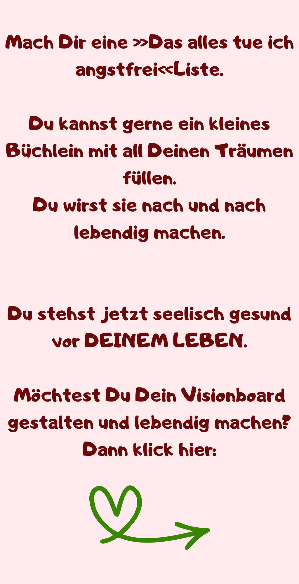 Mach Dir eine »Das alles tue ich angstfrei«Liste.
Du kannst gerne ein kleines Büchlein mit all Deinen Träumen füllen.
Du wirst sie nach und nach lebendig machen.
Du stehst jetzt seelisch gesund vor DEINEM LEBEN.
Möchtest Du Dein Visionboard gestalten und lebendig machen?
Dann klick hier:
