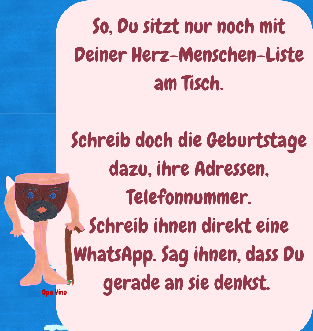 So, Du sitzt nur noch mit Deiner Herz-Menschen-Liste am Tisch.
Schreib doch die Geburtstage dazu, ihre Adressen, Telefonnummer.
Schreib ihnen direkt eine WhatsApp. Sag ihnen, dass Du gerade an sie denkst. 
