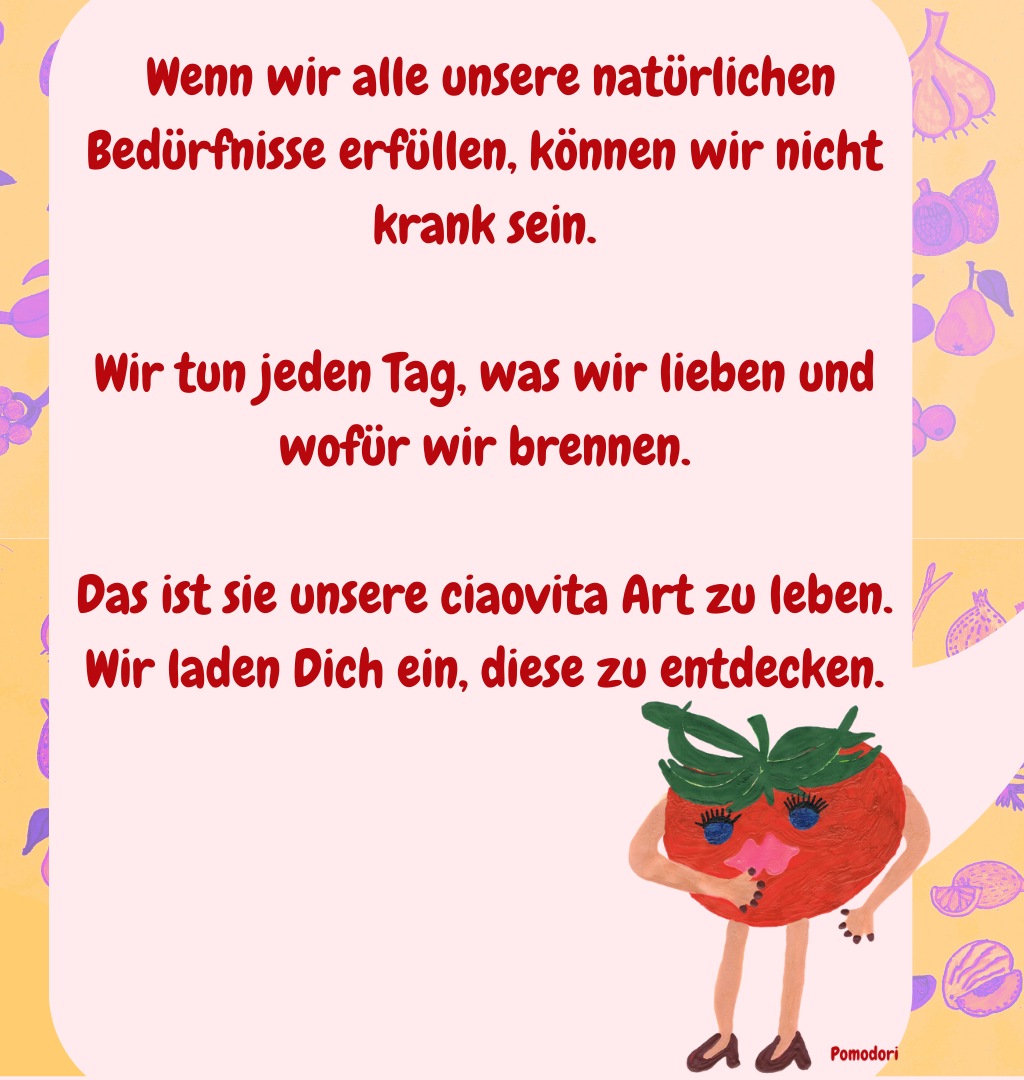  Wenn wir alle unsere natürlichen Bedürfnisse erfüllen, können wir nicht krank sein.
Wir tun jeden Tag, was wir lieben und wofür wir brennen.
Das ist sie unsere ciaovita Art zu leben.
Wir laden Dich ein, diese zu entdecken.
