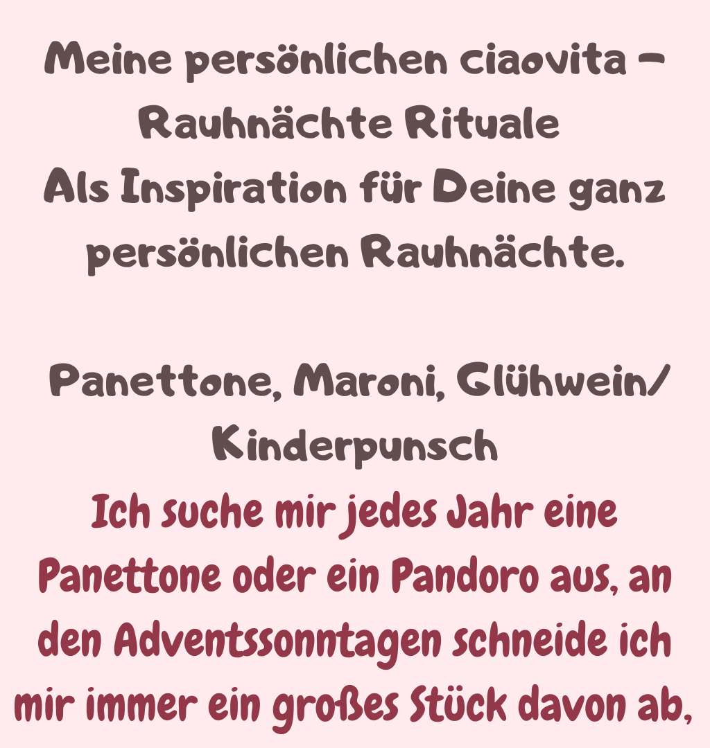 Meine persönlichen ciaovita -Rauhnächte Rituale 
Als Inspiration für Deine ganz persönlichen Rauhnächte.
 Panettone, Maroni, Glühwein/Kinderpunsch
Ich suche mir jedes Jahr eine Panettone oder ein Pandoro aus, an den Adventssonntagen schneide ich mir immer ein großes Stück davon ab, 