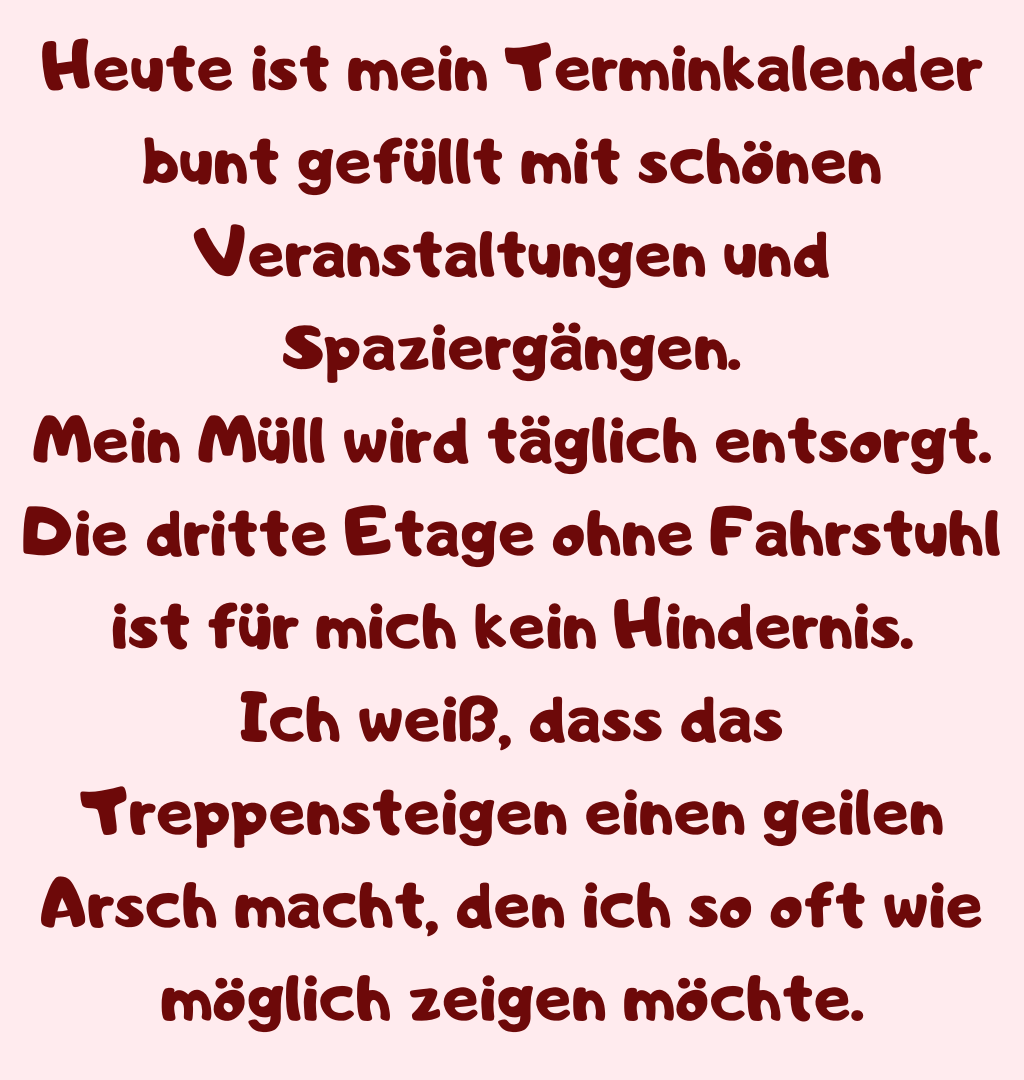 Heute ist mein Terminkalender bunt gefüllt mit schönen Veranstaltungen und Spaziergängen.
Mein Müll wird täglich entsorgt. Die dritte Etage ohne Fahrstuhl ist für mich kein Hindernis.
Ich weiß, dass das Treppensteigen einen geilen Arsch macht, den ich so oft wie möglich zeigen möchte.
