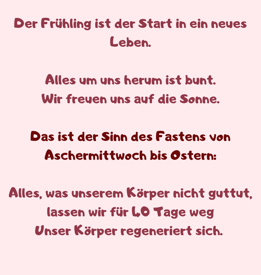 Der Frühling ist der Start in ein neues Leben.
Alles um uns herum ist bunt.
Wir freuen uns auf die Sonne.
Das ist der Sinn des Fastens von Aschermittwoch bis Ostern:
Alles, was unserem Körper nicht guttut, lassen wir für 40 Tage weg
Unser Körper regeneriert sich. 
