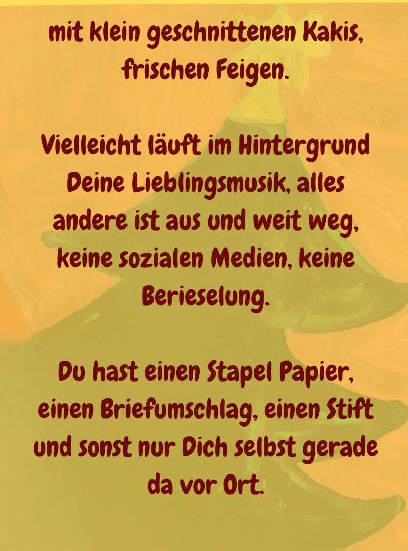 mit klein geschnittenen Kakis, frischen Feigen.
Vielleicht läuft im Hintergrund Deine Lieblingsmusik, alles andere ist aus und weit weg, keine sozialen Medien, keine Berieselung.
Du hast einen Stapel Papier, einen Briefumschlag, einen Stift und sonst nur Dich selbst gerade da vor Ort.
