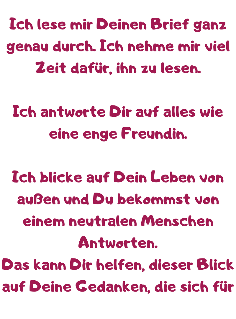 Ich lese mir Deinen Brief ganz genau durch. Ich nehme mir viel Zeit dafür, ihn zu lesen.
Ich antworte Dir auf alles wie eine enge Freundin.
Ich blicke auf Dein Leben von außen und Du bekommst von einem neutralen Menschen Antworten.
Das kann Dir helfen, dieser Blick auf Deine Gedanken, die sich für 