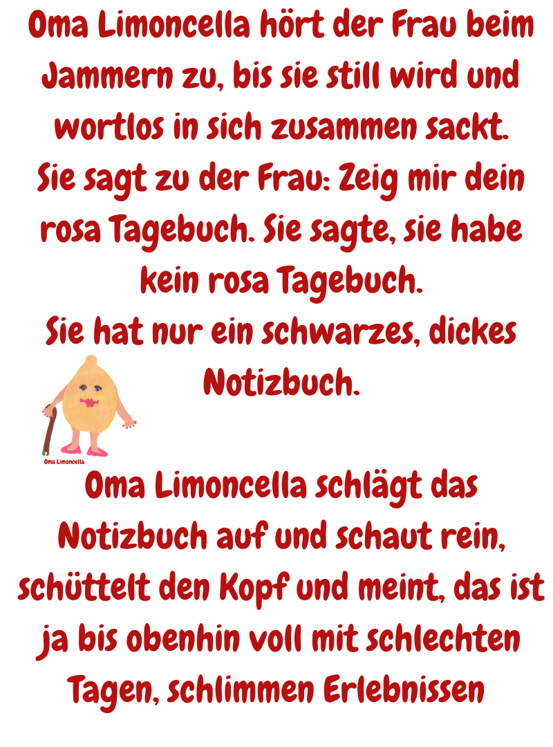 Oma Limoncella hört der Frau beim Jammern zu, bis sie still wird und wortlos in sich zusammen sackt.
Sie sagt zu der Frau: Zeig mir dein rosa Tagebuch. Sie sagte, sie habe kein rosa Tagebuch.
Sie hat nur ein schwarzes, dickes Notizbuch.
Oma Limoncella schlägt das Notizbuch auf und schaut rein, schüttelt den Kopf und meint, das ist ja bis obenhin voll mit schlechten Tagen, schlimmen Erlebnissen 
