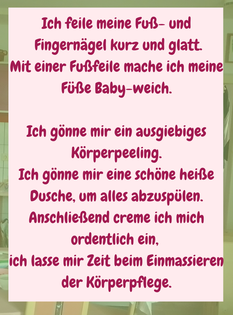 Ich feile meine Fuß- und
Fingernägel kurz und glatt.
Mit einer Fußfeile mache ich meine Füße Baby-weich.
Ich gönne mir ein ausgiebiges Körperpeeling.
Ich gönne mir eine schöne heiße Dusche, um alles abzuspülen.
Anschließend creme ich mich ordentlich ein,
ich lasse mir Zeit beim Einmassieren der Körperpflege.
.