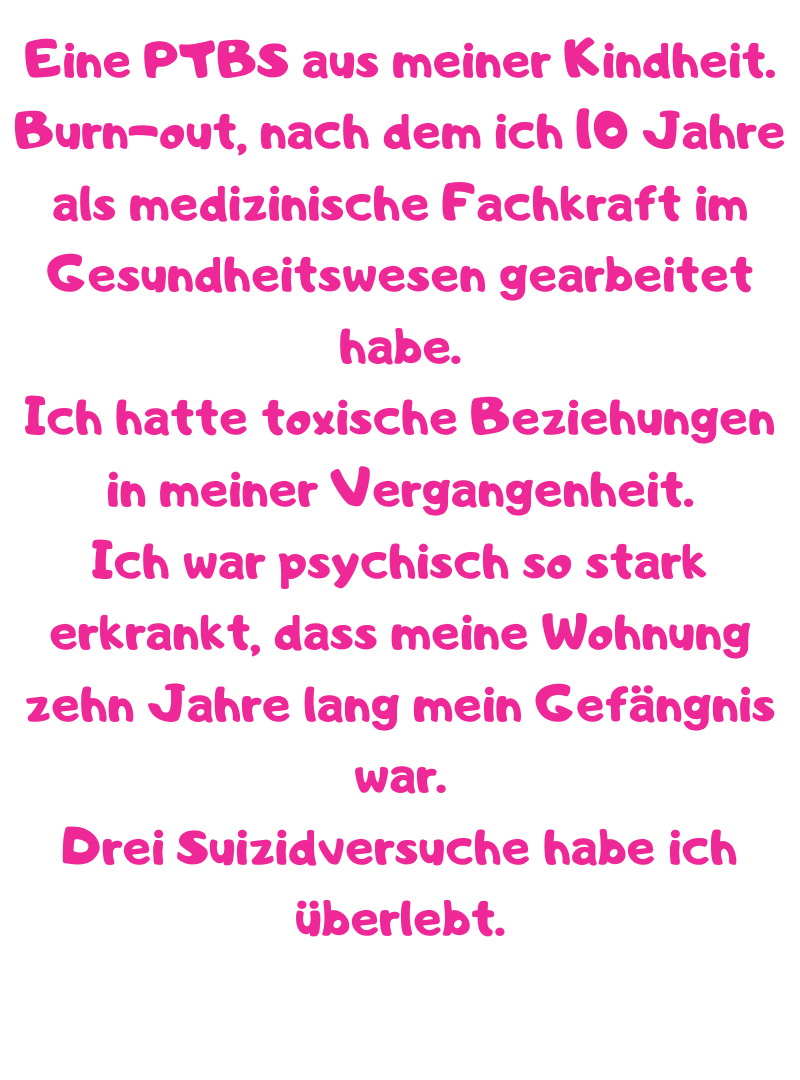 Eine PTBS aus meiner Kindheit.
Burn-out, nach dem ich 10 Jahre als medizinische Fachkraft im Gesundheitswesen gearbeitet habe.
Ich hatte toxische Beziehungen in meiner Vergangenheit.
Ich war psychisch so stark erkrankt, dass meine Wohnung zehn Jahre lang mein Gefängnis war.
Drei Suizidversuche habe ich überlebt.
