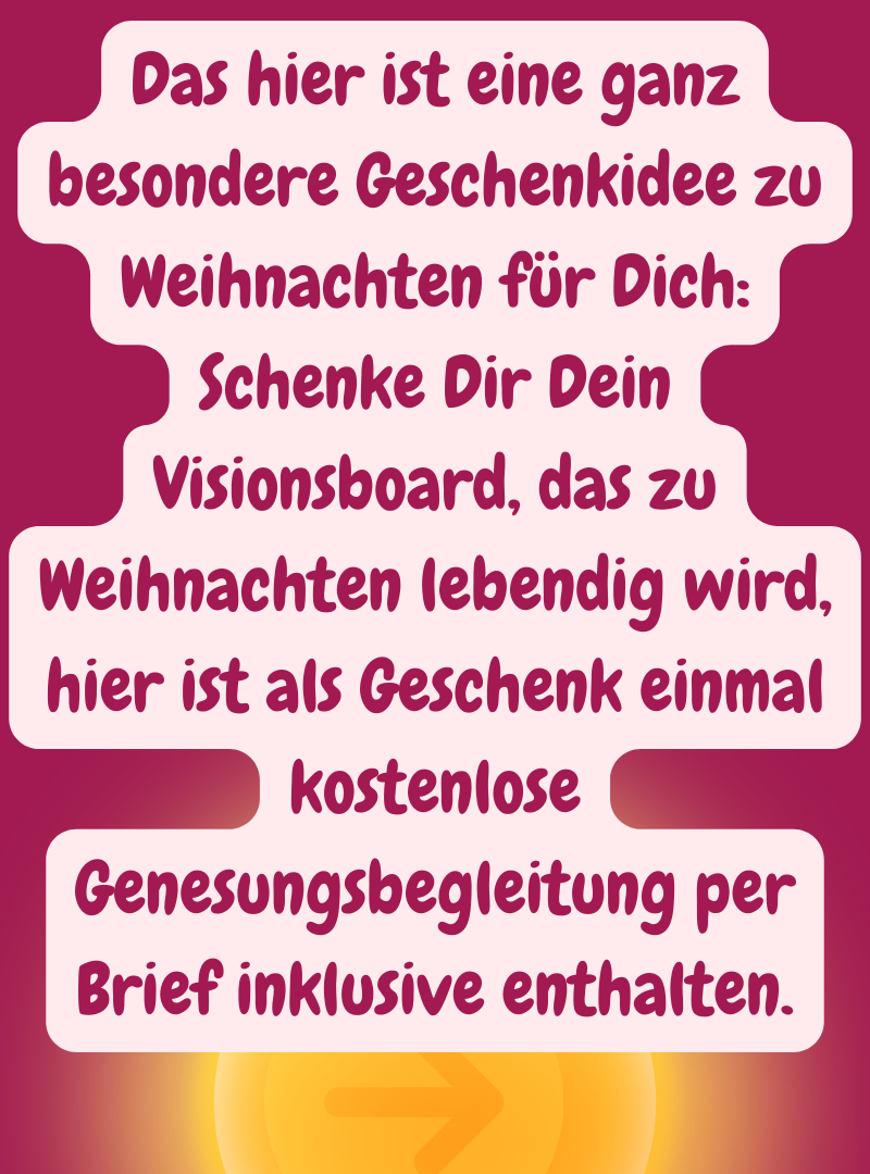 Das hier ist eine ganz besondere Geschenkidee zu Weihnachten für Dich:
Schenke Dir Dein Visionsboard, das zu Weihnachten lebendig wird, hier ist als Geschenk einmal kostenlose Genesungsbegleitung per Brief inklusive enthalten.
