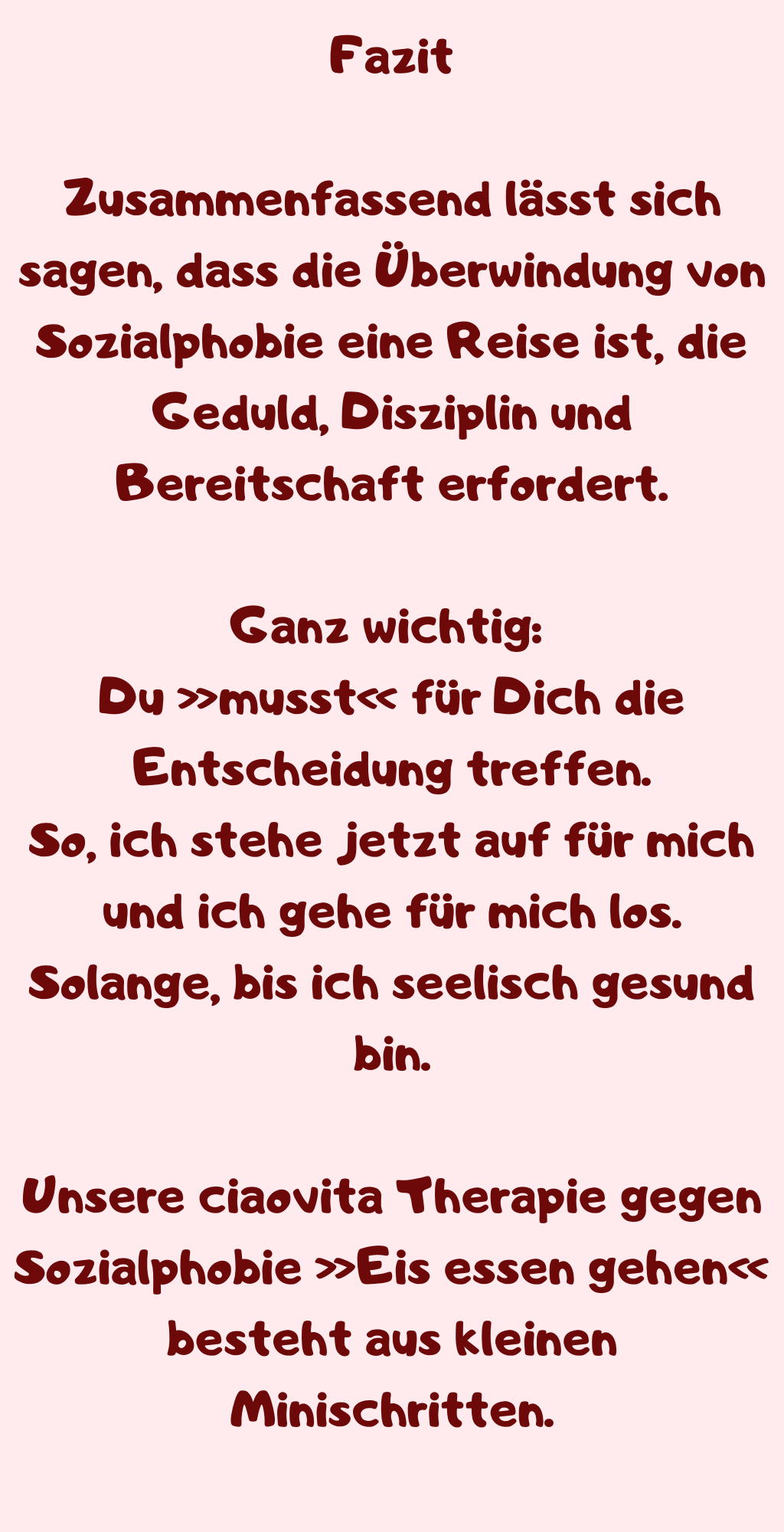 Fazit
Zusammenfassend lässt sich sagen, dass die Überwindung von Sozialphobie eine Reise ist, die Geduld, Disziplin und Bereitschaft erfordert.
Ganz wichtig: 
Du »musst« für Dich die Entscheidung treffen.
So, ich stehe jetzt auf für mich und ich gehe für mich los.
Solange, bis ich seelisch gesund bin.
Unsere ciaovita Therapie gegen Sozialphobie »Eis essen gehen« besteht aus kleinen Minischritten.
