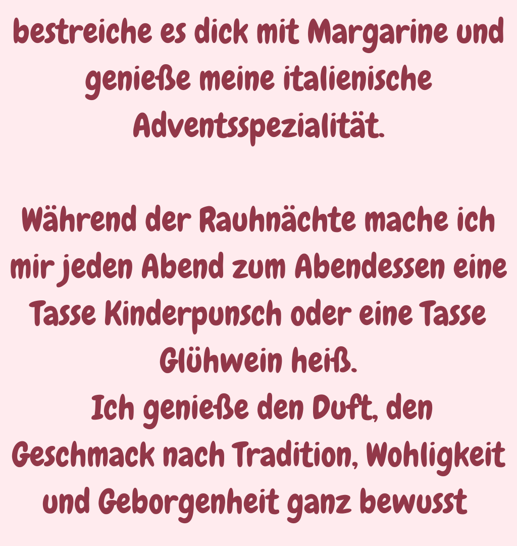 bestreiche es dick mit Margarine und genieße meine italienische Adventsspezialität.
Während der Rauhnächte mache ich mir jeden Abend zum Abendessen eine Tasse Kinderpunsch oder eine Tasse Glühwein heiß.
 Ich genieße den Duft, den Geschmack nach Tradition, Wohligkeit und Geborgenheit ganz bewusst 
