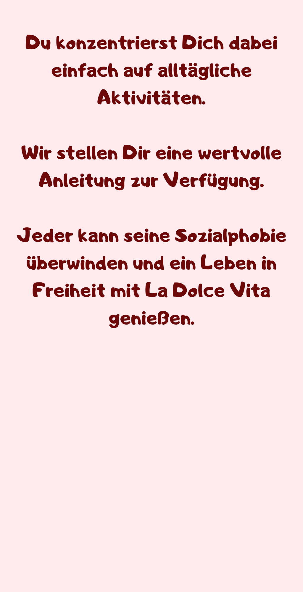 Du konzentrierst Dich dabei einfach auf alltägliche Aktivitäten.
Wir stellen Dir eine wertvolle Anleitung zur Verfügung.
Jeder kann seine Sozialphobie überwinden und ein Leben in Freiheit mit La Dolce Vita genießen.
