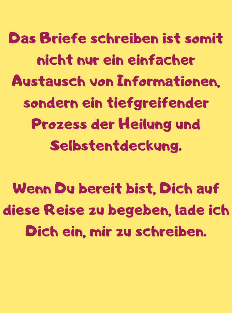 Das Briefe schreiben ist somit nicht nur ein einfacher Austausch von Informationen, sondern ein tiefgreifender Prozess der Heilung und Selbstentdeckung.
Wenn Du bereit bist, Dich auf diese Reise zu begeben, lade ich Dich ein, mir zu schreiben.
