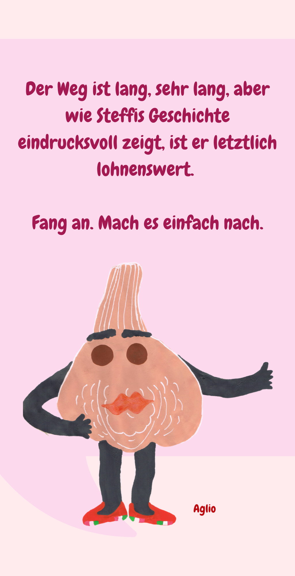 Der Weg ist lang, sehr lang, aber wie Steffis Geschichte eindrucksvoll zeigt, ist er letztlich lohnenswert. 
Fang an. Mach es einfach nach.
