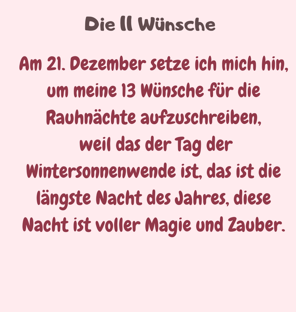  Die 13 Wünsche
Am 21. Dezember setze ich mich hin, um meine 13 Wünsche für die Rauhnächte aufzuschreiben,
 weil das der Tag der Wintersonnenwende ist, das ist die längste Nacht des Jahres, diese Nacht ist voller Magie und Zauber.
