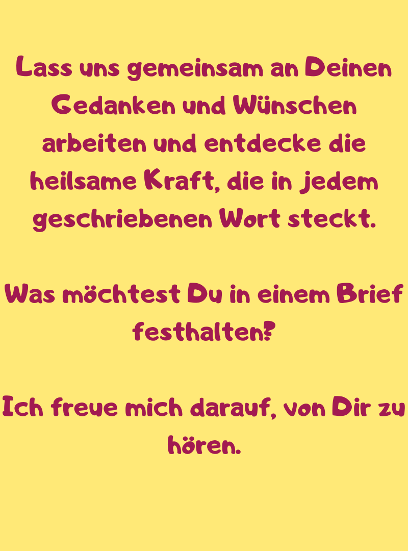 Lass uns gemeinsam an Deinen Gedanken und Wünschen arbeiten und entdecke die heilsame Kraft, die in jedem geschriebenen Wort steckt.
Was möchtest Du in einem Brief festhalten?
Ich freue mich darauf, von Dir zu hören.
