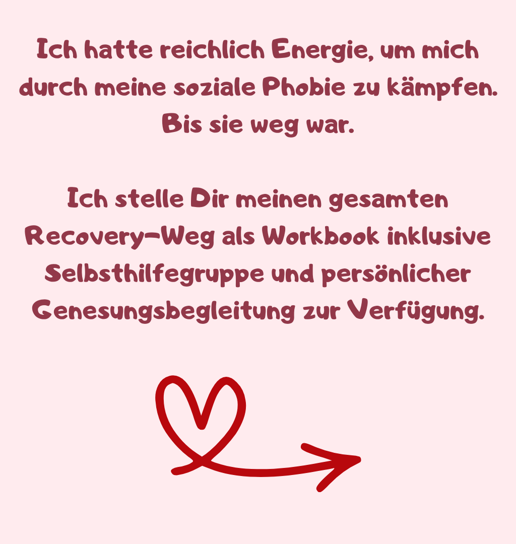 Ich hatte reichlich Energie, um mich durch meine soziale Phobie zu kämpfen. Bis sie weg war.
Ich stelle Dir meinen gesamten Recovery-Weg als Workbook inklusive Selbsthilfegruppe und persönlicher Genesungsbegleitung zur Verfügung.
