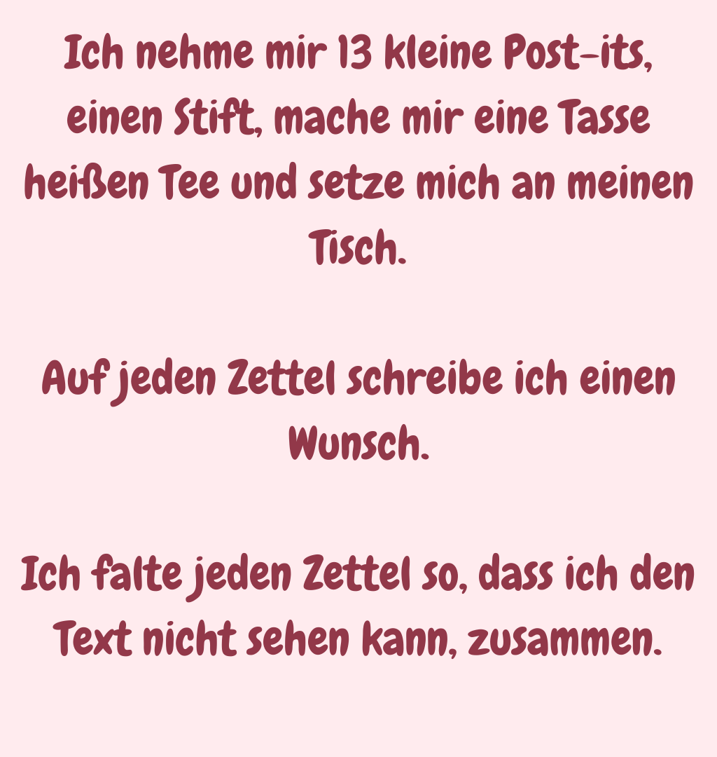 Ich nehme mir 13 kleine Post-its, einen Stift, mache mir eine Tasse heißen Tee und setze mich an meinen Tisch.
Auf jeden Zettel schreibe ich einen Wunsch.
Ich falte jeden Zettel so, dass ich den Text nicht sehen kann, zusammen.
