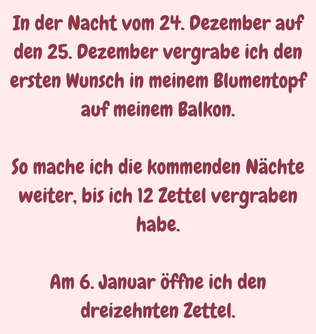 In der Nacht vom 24. Dezember auf den 25. Dezember vergrabe ich den ersten Wunsch in meinem Blumentopf auf meinem Balkon.
So mache ich die kommenden Nächte weiter, bis ich 12 Zettel vergraben habe.
Am 6. Januar öffne ich den dreizehnten Zettel.
