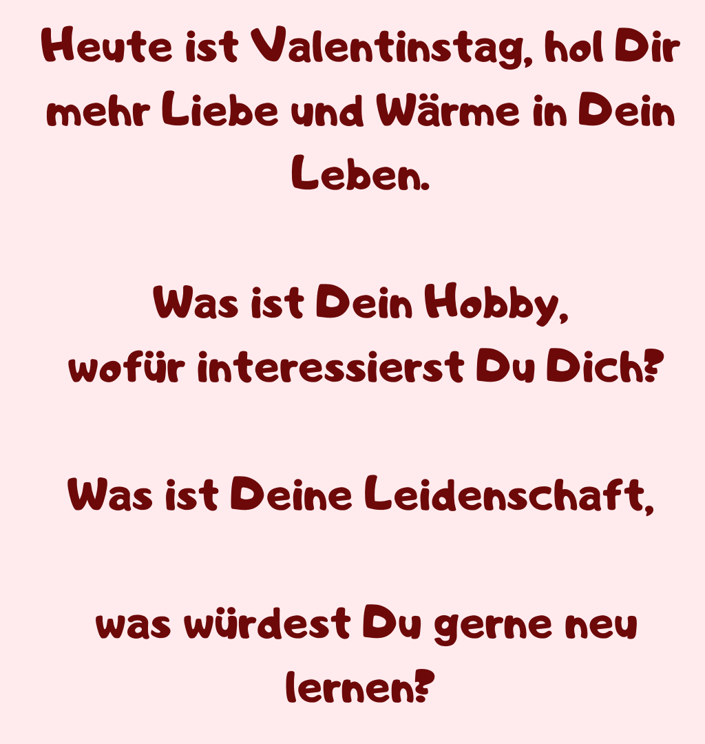 Heute ist Valentinstag, hol Dir mehr Liebe und Wärme in Dein Leben.
Was ist Dein Hobby,
 wofür interessierst Du Dich?
Was ist Deine Leidenschaft,
 was würdest Du gerne neu lernen?
