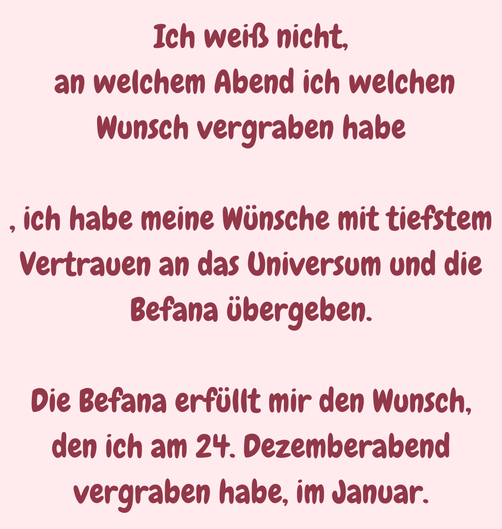 Ich weiß nicht,
 an welchem Abend ich welchen Wunsch vergraben habe
, ich habe meine Wünsche mit tiefstem Vertrauen an das Universum und die Befana übergeben.
Die Befana erfüllt mir den Wunsch, den ich am 24. Dezemberabend vergraben habe, im Januar.