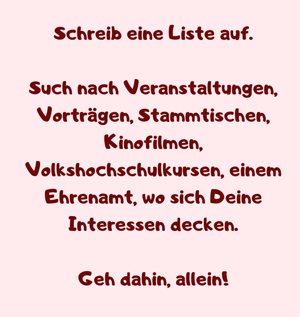 Schreib eine Liste auf.
Such nach Veranstaltungen, Vorträgen, Stammtischen, Kinofilmen, Volkshochschulkursen, einem Ehrenamt, wo sich Deine Interessen decken.
Geh dahin, allein!