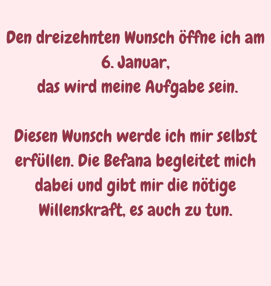 Den dreizehnten Wunsch öffne ich am 6. Januar,
 das wird meine Aufgabe sein.
Diesen Wunsch werde ich mir selbst erfüllen. Die Befana begleitet mich dabei und gibt mir die nötige Willenskraft, es auch zu tun.