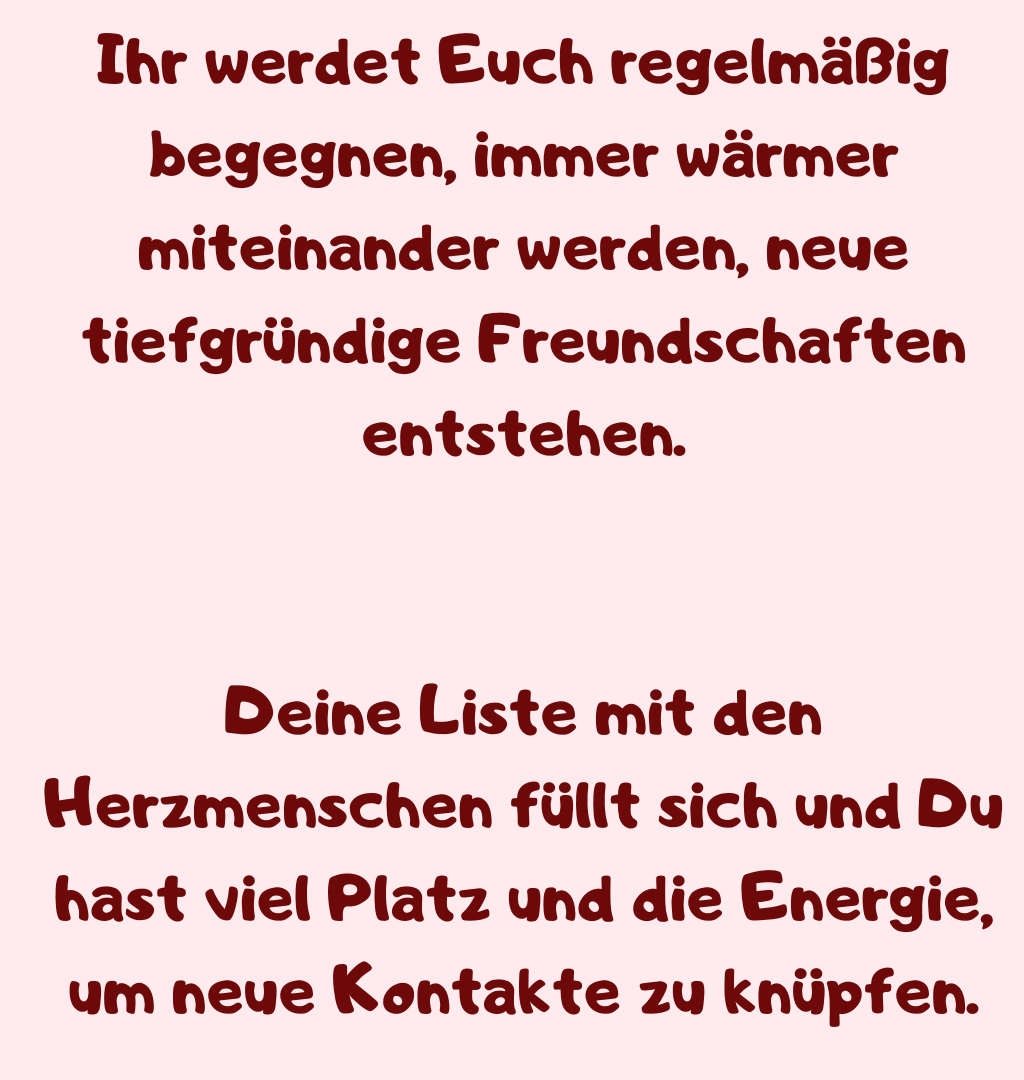 Ihr werdet Euch regelmäßig begegnen, immer wärmer miteinander werden, neue tiefgründige Freundschaften entstehen.
Deine Liste mit den Herzmenschen füllt sich und Du hast viel Platz und die Energie, um neue Kontakte zu knüpfen.
