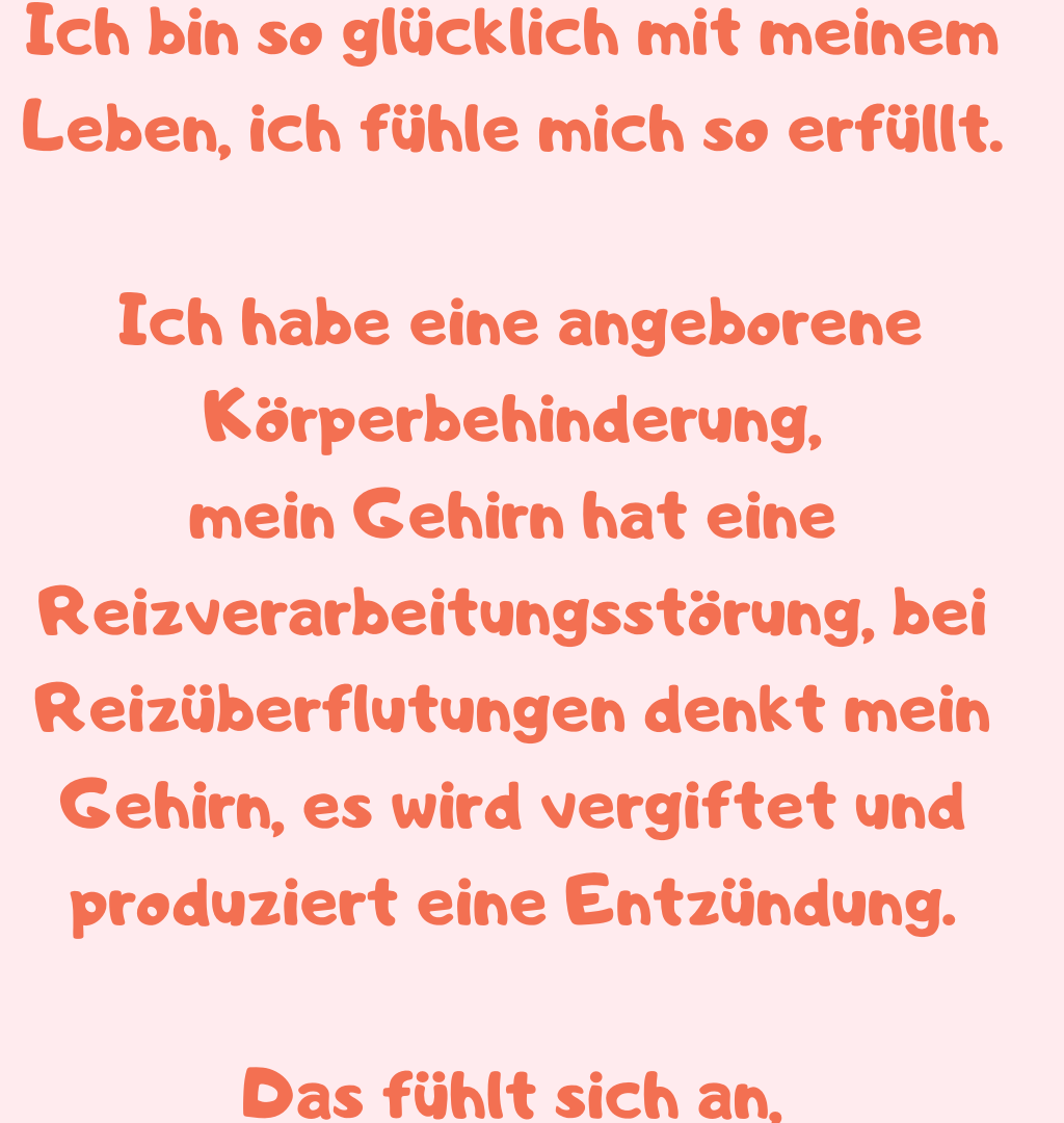 Ich bin so glücklich mit meinem Leben, ich fühle mich so erfüllt.
 Ich habe eine angeborene Körperbehinderung,
mein Gehirn hat eine Reizverarbeitungsstörung, bei Reizüberflutungen denkt mein Gehirn, es wird vergiftet und produziert eine Entzündung.
 Das fühlt sich an, 