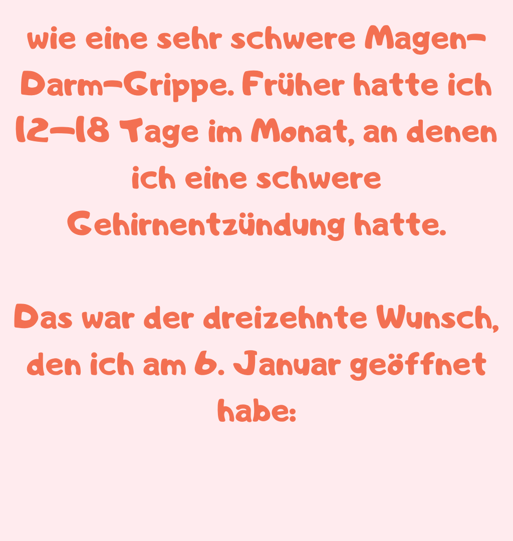 wie eine sehr schwere Magen-Darm-Grippe. Früher hatte ich 12–18 Tage im Monat, an denen ich eine schwere Gehirnentzündung hatte.
Das war der dreizehnte Wunsch, den ich am 6. Januar geöffnet habe:
