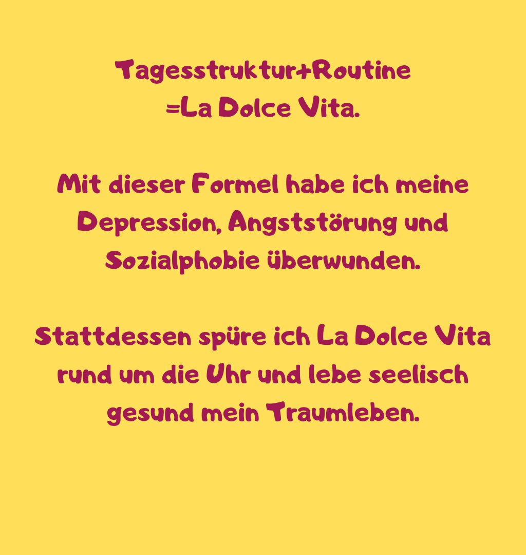 Tagesstruktur+Routine
=La Dolce Vita.
Mit dieser Formel habe ich meine Depression, Angststörung und Sozialphobie überwunden.
Stattdessen spüre ich La Dolce Vita rund um die Uhr und lebe seelisch gesund mein Traumleben.
