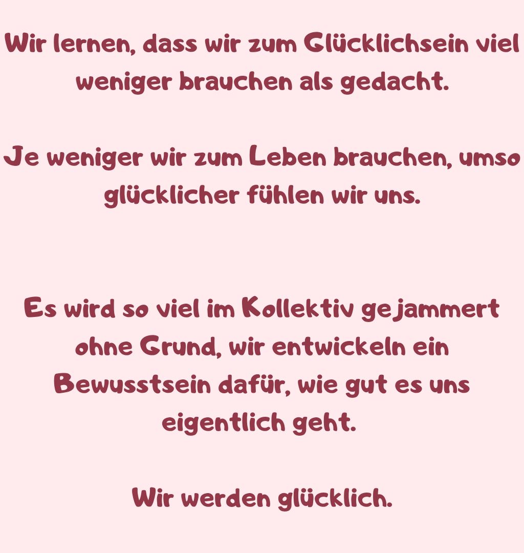 
Wir lernen, dass wir zum Glücklichsein viel weniger brauchen als gedacht.
Je weniger wir zum Leben brauchen, umso glücklicher fühlen wir uns.
Es wird so viel im Kollektiv gejammert ohne Grund, wir entwickeln ein Bewusstsein dafür, wie gut es uns eigentlich geht. 
Wir werden glücklich.
