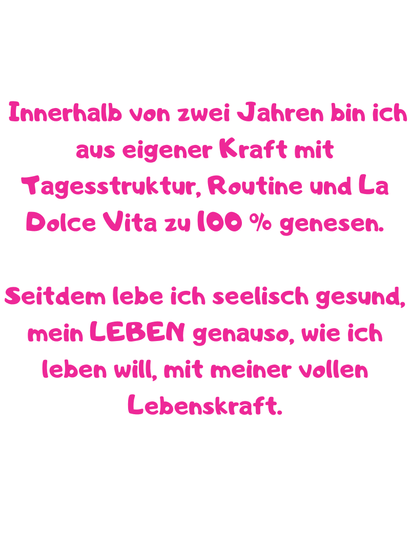  Innerhalb von zwei Jahren bin ich aus eigener Kraft mit Tagesstruktur, Routine und La Dolce Vita zu 100 % genesen. 
Seitdem lebe ich seelisch gesund, mein LEBEN genauso, wie ich leben will, mit meiner vollen Lebenskraft.
