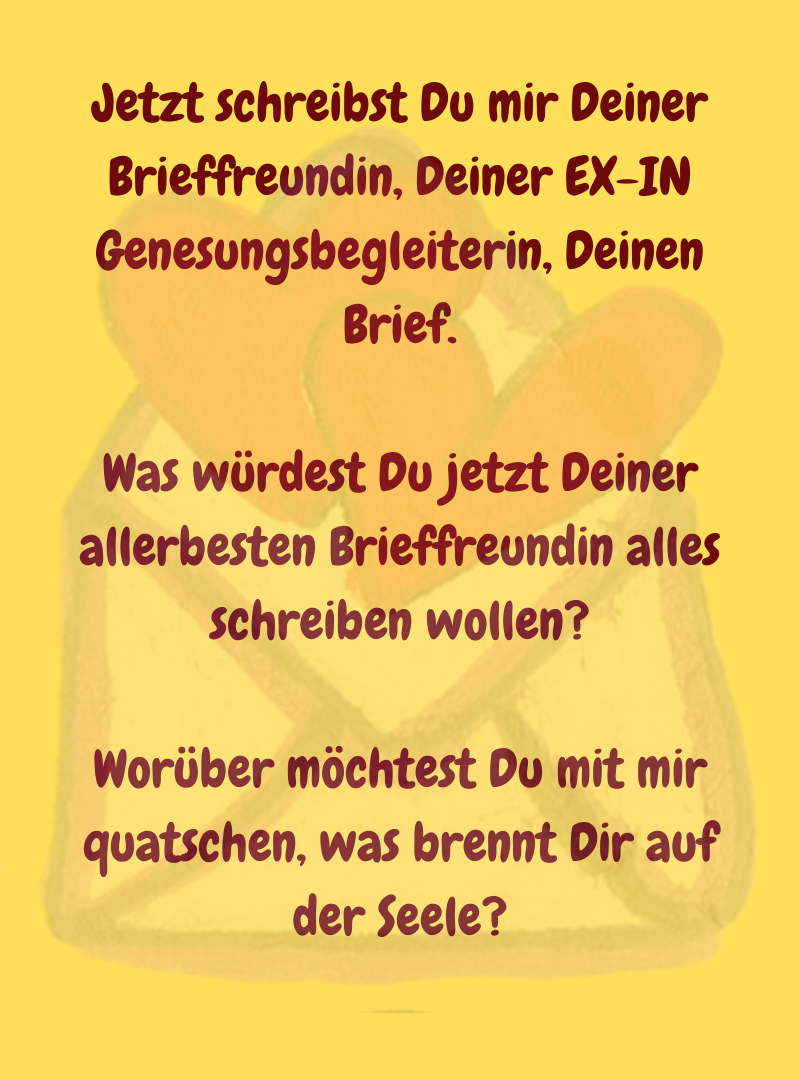Jetzt schreibst Du mir Deiner Brieffreundin, Deiner EX-IN Genesungsbegleiterin, Deinen Brief.
Was würdest Du jetzt Deiner allerbesten Brieffreundin alles schreiben wollen?
Worüber möchtest Du mit mir quatschen, was brennt Dir auf der Seele?
