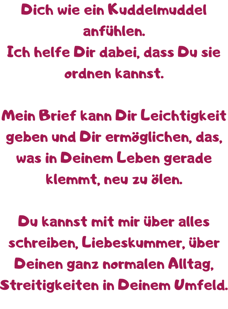 Dich wie ein Kuddelmuddel anfühlen.
Ich helfe Dir dabei, dass Du sie ordnen kannst.
Mein Brief kann Dir Leichtigkeit geben und Dir ermöglichen, das, was in Deinem Leben gerade klemmt, neu zu ölen.
Du kannst mit mir über alles schreiben, Liebeskummer, über Deinen ganz normalen Alltag, Streitigkeiten in Deinem Umfeld.
