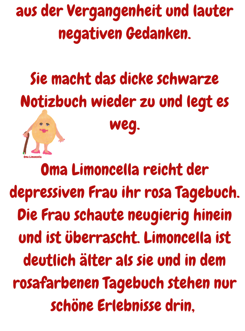 aus der Vergangenheit und lauter negativen Gedanken.
Sie macht das dicke schwarze Notizbuch wieder zu und legt es weg.
Oma Limoncella reicht der depressiven Frau ihr rosa Tagebuch.
Die Frau schaute neugierig hinein und ist überrascht. Limoncella ist deutlich älter als sie und in dem rosafarbenen Tagebuch stehen nur schöne Erlebnisse drin, 