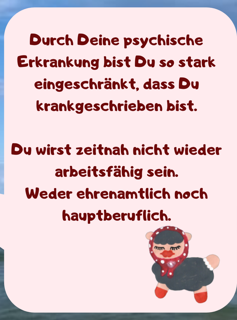 Durch Deine psychische Erkrankung bist Du so stark eingeschränkt, dass Du krankgeschrieben bist.
Du wirst zeitnah nicht wieder arbeitsfähig sein.
Weder ehrenamtlich noch hauptberuflich.
