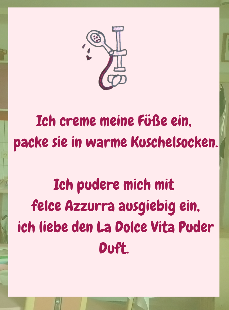 Ich creme meine Füße ein,
packe sie in warme Kuschelsocken.
Ich pudere mich mit
felce Azzurra ausgiebig ein,
ich liebe den La Dolce Vita Puder Duft.