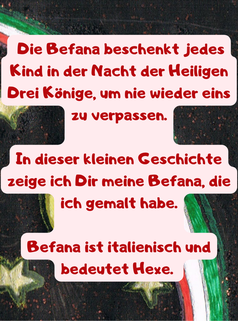  Die Befana beschenkt jedes Kind in der Nacht der Heiligen Drei Könige, um nie wieder eins zu verpassen.
In dieser kleinen Geschichte zeige ich Dir meine Befana, die ich gemalt habe.
Befana ist italienisch und bedeutet Hexe. 