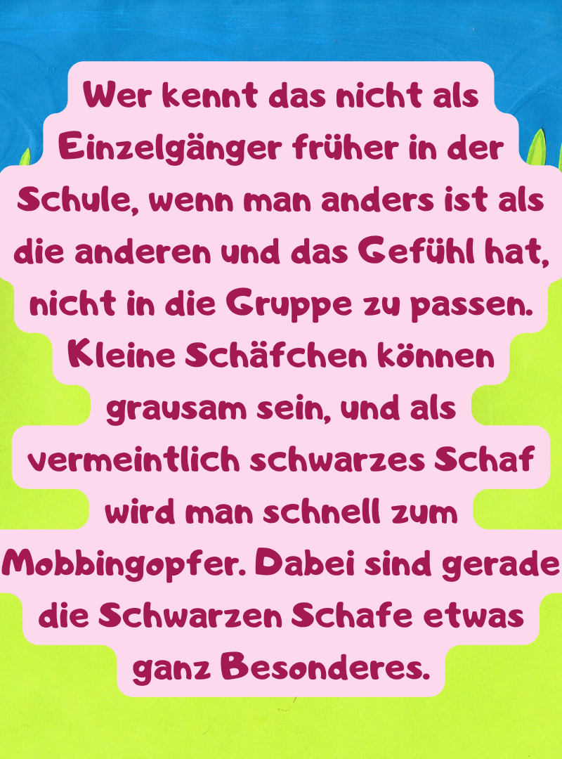 Wer kennt das nicht als Einzelgänger früher in der Schule, wenn man anders ist als die anderen und das Gefühl hat, nicht in die Gruppe zu passen. Kleine Schäfchen können grausam sein, und als vermeintlich schwarzes Schaf wird man schnell zum Mobbingopfer. Dabei sind gerade die Schwarzen Schafe etwas ganz Besonderes.