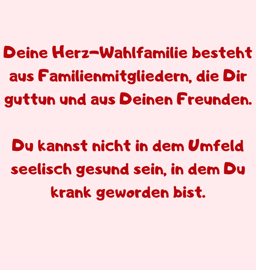 Deine Herz-Wahlfamilie besteht aus Familienmitgliedern, die Dir guttun und aus Deinen Freunden.
Du kannst nicht in dem Umfeld seelisch gesund sein, in dem Du krank geworden bist.
