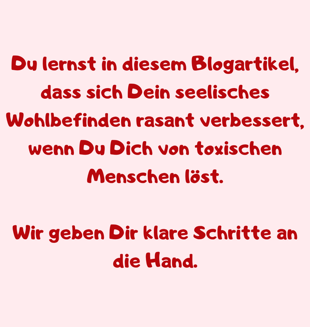 Du lernst in diesem Blogartikel, dass sich Dein seelisches Wohlbefinden rasant verbessert, wenn Du Dich von toxischen Menschen löst.
Wir geben Dir klare Schritte an die Hand.
